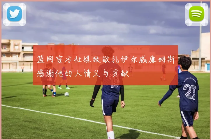 篮网官方社媒致敬扎伊尔威廉姆斯感谢他的人情义与贡献