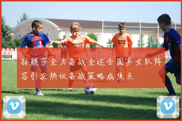 孙颖莎全力备战全运会国乒女队阵容引发热议备战策略成焦点