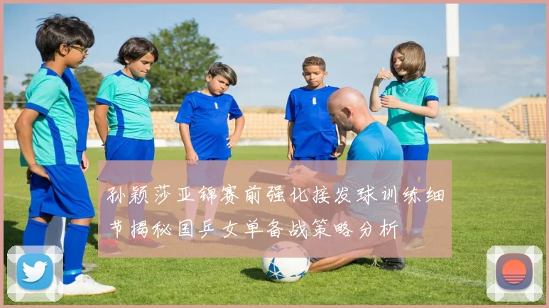 孙颖莎亚锦赛前强化接发球训练细节揭秘国乒女单备战策略分析