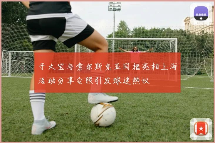 于大宝与索尔斯克亚同框亮相上海活动分享合照引发球迷热议