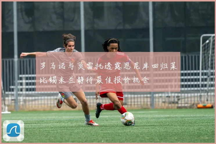 罗马诺与莫雷托透露恩昆库回归莱比锡米兰静待最佳报价机会