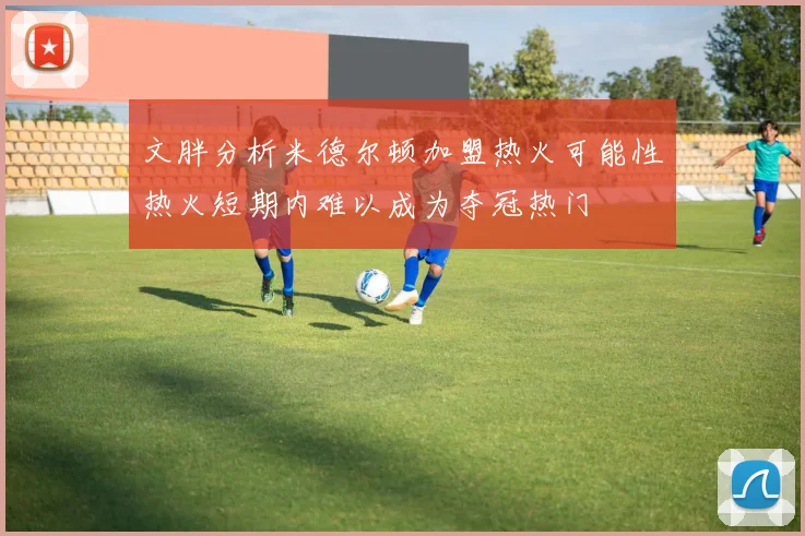 文胖分析米德尔顿加盟热火可能性热火短期内难以成为夺冠热门