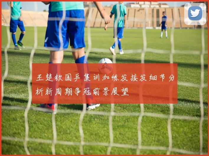 王楚钦国乒集训加练发接发细节分析新周期争冠前景展望