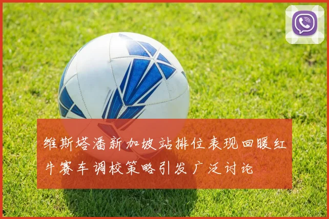 维斯塔潘新加坡站排位表现回暖红牛赛车调校策略引发广泛讨论